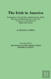 The Irish In America. Immigration, Land, Probate, Administrations, Birth, Marriage And Burial Records Of The Irish In America In And About The Eightee