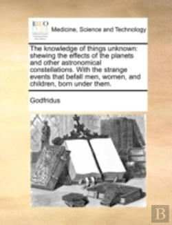 Bertrand.pt - The Knowledge Of Things Unknown: Shewing The Effects Of The Planets And Other Astronomical Constellations. With The Strange Events That Befall Men, Wo