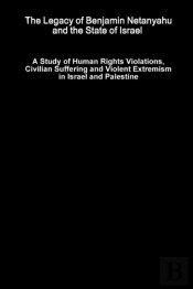 The Legacy Of Benjamin Netanyahu And The State Of Israel - A Study Of Human Rights Violations, Civilian Suffering And Violent Extremism In Israel And Palestine