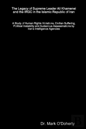 The Legacy Of Supreme Leader Ali Khamenei And The Irgc In The Islamic Republic Of Iran - A Study Of Human Rights Violations, Civilian Suffering, Political Instability And Audacious Assassinations By I