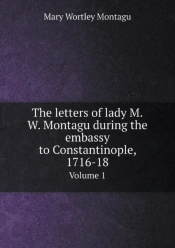 The Letters Of Lady M.W. Montagu During The Embassy To Constantinople, 1716-18 Volume 1
