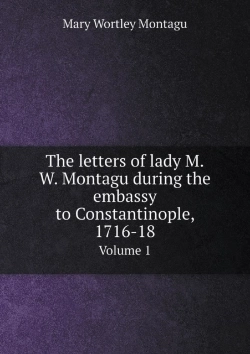 Bertrand.pt - The Letters Of Lady M.W. Montagu During The Embassy To Constantinople, 1716-18 Volume 1