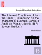 The Life And Pontificate Of Leo The Tenth. (Dissertation On The Character Of Lucrezia Borgia.-F. Arsilli De Poetis Urbanis Ad P. Jovium Libellus.).