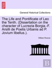 The Life And Pontificate Of Leo The Tenth. (Dissertation On The Character Of Lucrezia Borgia.-F. Arsilli De Poetis Urbanis Ad P. Jovium Libellus.).