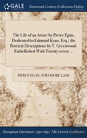 The Life Of An Actor: By Pierce Egan, Dedicated To Edmund Kean, Esq.; The Poetical Descriptions By T. Greenwood. Embellished With Twenty-Seven ...