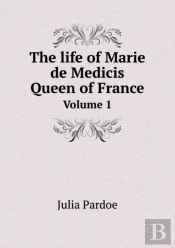 The Life Of Marie De Medicis Queen Of France Volume 1