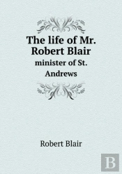 The Life Of Mr. Robert Blair Minister Of St. Andrews