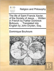The Life Of Saint Francis Xavier, Of The Society Of Jesus, ... Written In French By Father Dominick Bohours, ... Translated Into English By John Dryde