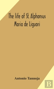 The Life Of St. Alphonsus Maria De Liguori, Bishop Of St. Agatha Of The Goths And Founder Of The Congregation Of The Holy Redeemer