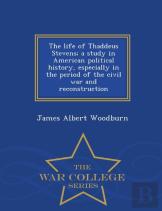 The Life Of Thaddeus Stevens; A Study In American Political History, Especially In The Period Of The Civil War And Reconstruction - War College Series
