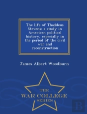 The Life Of Thaddeus Stevens; A Study In American Political History, Especially In The Period Of The Civil War And Reconstruction - War College Series