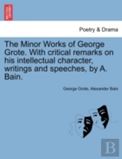 The Minor Works Of George Grote. With Critical Remarks On His Intellectual Character, Writings And Speeches, By A. Bain.