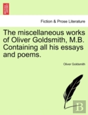 The Miscellaneous Works Of Oliver Goldsmith, M.B. Containing All His Essays And Poems.
