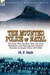 The Mounted Police Of Natal: The Zulu War, The Boer War, The Zulu Rebellion And Policing The Colonial Frontier In South Africa 1873-1906
