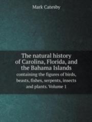 The Natural History Of Carolina, Florida, And The Bahama Islands Containing The Figures Of Birds, Beasts, Fishes, Serpents, Insects And Plants. Volume 1
