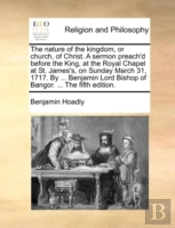 The Nature Of The Kingdom, Or Church, Of Christ. A Sermon Preach'D Before The King, At The Royal Chapel At St. James'S, On Sunday March 31, 1717. By .