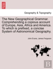 The New Geographical Grammar. Comprehending A Copious Account Of Europe, Asia, Africa And America. To Which Is Prefixed, A Concise System Of Astronomical Geography.