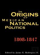 The Origins Of Mexican National Politics, 1808-1847