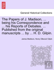 The Papers Of J. Madison, ... Being His Correspondence And ... His Reports Of Debates. ... Published From The Original Manuscripts ... By ... H. D. Gilpin.