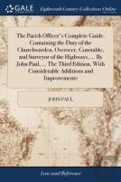 The Parish Officer'S Complete Guide. Containing The Duty Of The Churchwarden, Overseer, Constable, And Surveyor Of The Highways, ... By John Paul, ... The Third Edition, With Considerable Additions An