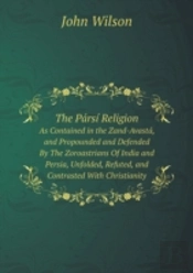 The Parsi Religion As Contained In The Zand-Avasta, And Propounded And Defended By The Zoroastrians Of India And Persia, Unfolded, Refuted, And Contrasted With Christianity