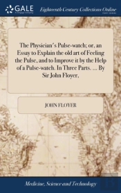 The Physician'S Pulse-Watch; Or, An Essay To Explain The Old Art Of Feeling The Pulse, And To Improve It By The Help Of A Pulse-Watch. In Three Parts. ... By Sir John Floyer,