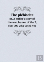 The Plebiscite Or, A Miller'S Story Of The War, By One Of The 7, 500, 000 Who Voted Yes