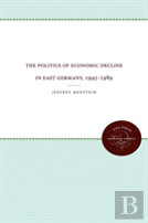 The Politics Of Economic Decline In East Germany, 1945-1989