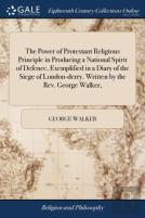 The Power Of Protestant Religious Principle In Producing A National Spirit Of Defence, Exemplified In A Diary Of The Siege Of London-Derry. Written By The Rev. George Walker,