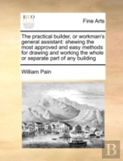 The Practical Builder, Or Workman'S General Assistant: Shewing The Most Approved And Easy Methods For Drawing And Working The Whole Or Separate Part O