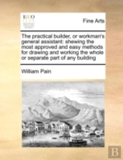 Bertrand.pt - The Practical Builder, Or Workman'S General Assistant: Shewing The Most Approved And Easy Methods For Drawing And Working The Whole Or Separate Part O