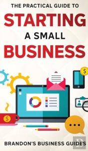 The Practical Guide To Starting A Small Business