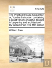 The Practical House Carpenter: Or, Youth'S Instructor: Containing A Great Variety Of Useful Designs In Carpentry And Architecture. By William Pain The