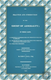 The Practice And Jurisdiction Of The Court Of Admiralty: In Three Parts I. An Historical Examination Of The Civil Jurisdiction Of The Court Of Admiral
