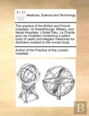 The Practice Of The British And French Hospitals: Viz Theedinburgh, Military, And Naval Hospitals, L'Hotel Dieu, La Charite, And Les Invalides Contain