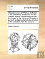 The Pretensions Of Thomas Jefferson To The Presidency Examined; And The Charges Against John Adams Refuted. Addressed To The Citizens Of America In Ge