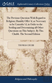 The Previous Question With Regard To Religion; Humbly Offer'D, As Necessary To Be Consider'D, In Order To The Settling And Determining All Other Questions On This Subject. By Tho. Chubb. The Second Ed