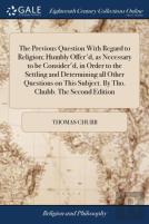 The Previous Question With Regard To Religion; Humbly Offer'D, As Necessary To Be Consider'D, In Order To The Settling And Determining All Other Questions On This Subject. By Tho. Chubb. The Second Ed