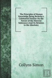 The Principles Of Human Knowledge Being Berkeley'S Celebrated Treatise On The Nature Of The Material Substance (And Its Relation To The Absolute)
