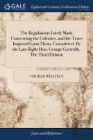 The Regulations Lately Made Concerning The Colonies, And The Taxes Imposed Upon Them, Considered. By The Late Right Hon. George Grenville. The Third Edition