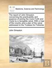 The Report Of John Smeaton  Concerning The Practicability And Expence Of Joining The Rivers Forth And Clyde By A Navigable Canal,  With A Map Of The C
