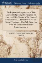 The Reports And Arguments Of That Learned Judge, Sir John Vaughan, Kt. Late Lord Chief Justice Of The Court Of Common Pleas, ... Published By His Son, Edward Vaughan ... Carefully Corrected From The E