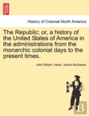 The Republic; Or, A History Of The United States Of America In The Administrations From The Monarchic Colonial Days To The Present Times.