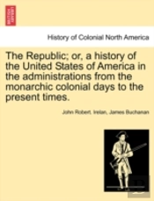 The Republic; Or, A History Of The United States Of America In The Administrations From The Monarchic Colonial Days To The Present Times.