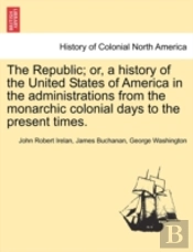 The Republic; Or, A History Of The United States Of America In The Administrations From The Monarchic Colonial Days To The Present Times.