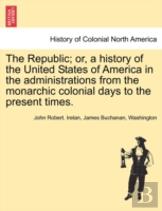 The Republic; Or, A History Of The United States Of America In The Administrations From The Monarchic Colonial Days To The Present Times.