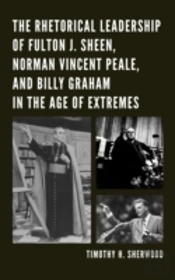 The Rhetorical Leadership Of Fulton J. Sheen, Norman Vincent Peale, And Billy Graham In The Age Of Extremes