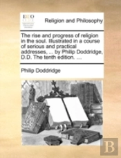 The Rise And Progress Of Religion In The Soul. Illustrated In A Course Of Serious And Practical Addresses, ... By Philip Doddridge, D.D. The Tenth Edi
