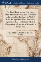 The Royal Toast Master Containing Many Thousands Of The Best Toasts Old And New, To Give Brilliancy To Mirth & Make The Joys Of The Glass Supremely Agreeable Also The Seaman'S Bottle Companion, A Sele