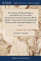 The Scheme Of Literal Prophecy Considered; In A View Of The Controversy, Occasion'D By A Late Book, Intitled, A Discourse Of The Grounds And Reasons Of The Christian Religion. Of 2; Volume 1